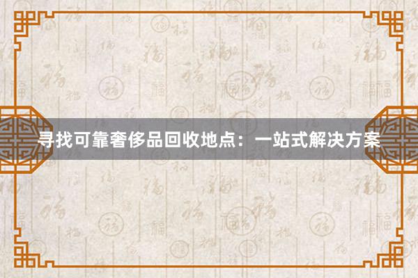 寻找可靠奢侈品回收地点：一站式解决方案