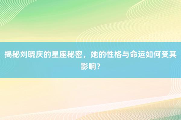 揭秘刘晓庆的星座秘密，她的性格与命运如何受其影响？